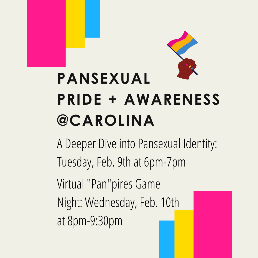 Graphic designed by Katie Marroquin: light beige colored background. Hot pink, yellow, and blue colored blocks resembling the pansexual flag are along the top left, and the bottom right. Picture of a brown hand waving a pansexual flag in top right corner. Text Description: Pansexual Pride and Awareness at Carolina. A Deeper Dive into Pansexual Identity on Tuesday, February ninth at six PM until seven PM. Virtual Pan Pires game night on Wednesday, February tenth at eight PM until nine thirty PM. 